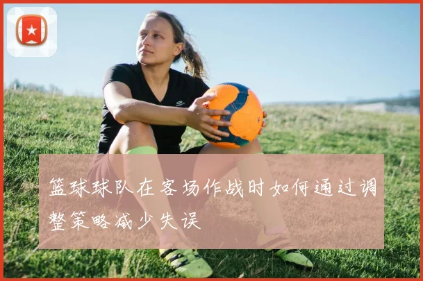 篮球球队在客场作战时如何通过调整策略减少失误