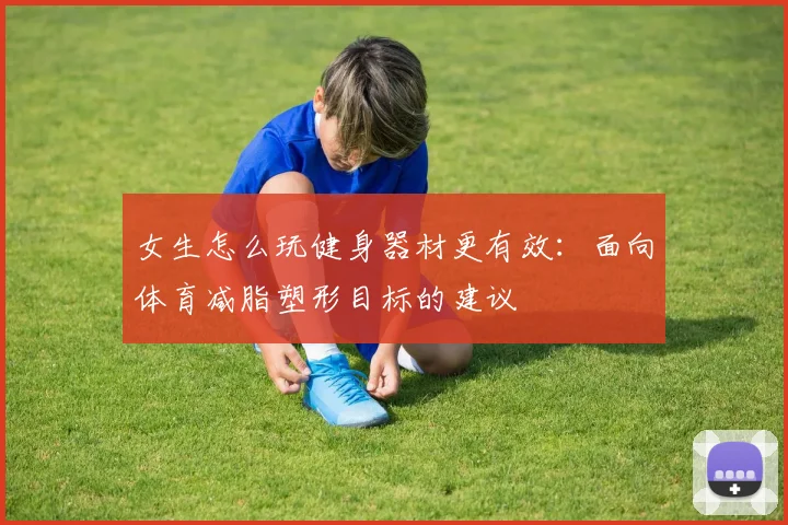 女生怎么玩健身器材更有效：面向体育减脂塑形目标的建议