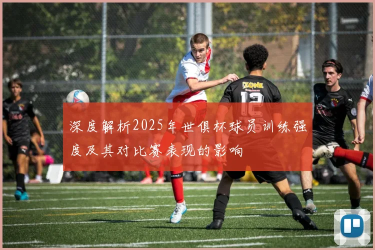 深度解析2025年世俱杯球员训练强度及其对比赛表现的影响