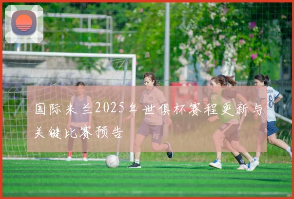 国际米兰2025年世俱杯赛程更新与关键比赛预告
