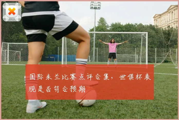 国际米兰比赛点评合集，世俱杯表现是否符合预期