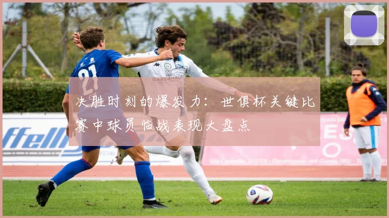 决胜时刻的爆发力：世俱杯关键比赛中球员临战表现大盘点