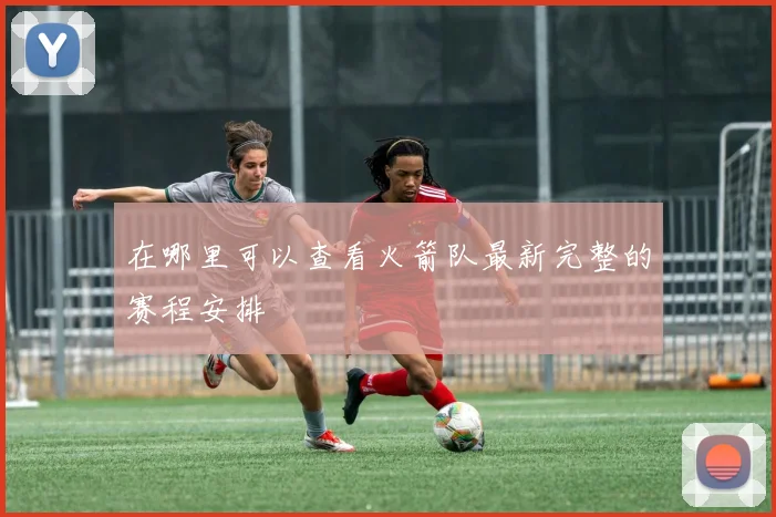 在哪里可以查看火箭队最新完整的赛程安排