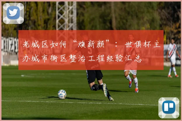 老城区如何“焕新颜”：世俱杯主办城市街区整治工程经验汇总