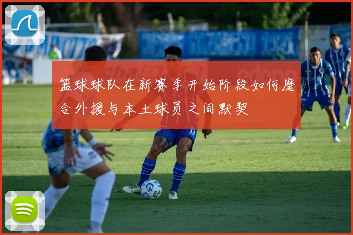 篮球球队在新赛季开始阶段如何磨合外援与本土球员之间默契