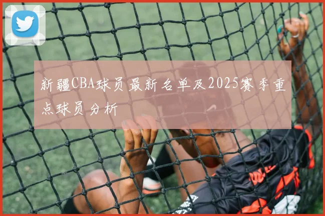 新疆CBA球员最新名单及2025赛季重点球员分析