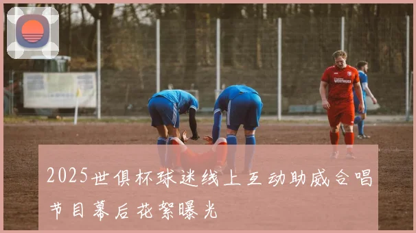 2025世俱杯球迷线上互动助威合唱节目幕后花絮曝光